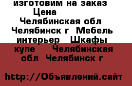 изготовим на заказ › Цена ­ 11 000 - Челябинская обл., Челябинск г. Мебель, интерьер » Шкафы, купе   . Челябинская обл.,Челябинск г.